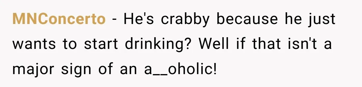 MNConcerto − He's crabby because he just wants to start drinking? Well if that isn't a major sign of an a__oholic!