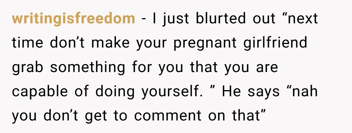 writingisfreedom − I just blurted out “next time don’t make your pregnant girlfriend grab something for you that you are capable of doing yourself. ” He says “nah you don’t...