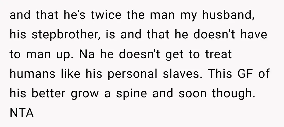 and that he’s twice the man my husband, his stepbrother, is and that he doesn’t have to man up. Na he doesn't get to treat humans like his personal slaves....