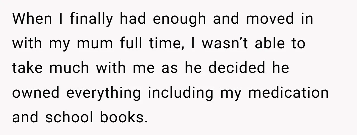 When I finally had enough and moved in with my mum full time, I wasn’t able to take much with me as he decided he owned everything including my medication...