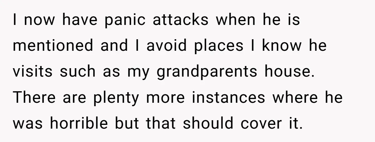 I now have panic attacks when he is mentioned and I avoid places I know he visits such as my grandparents house. There are plenty more instances where he was...