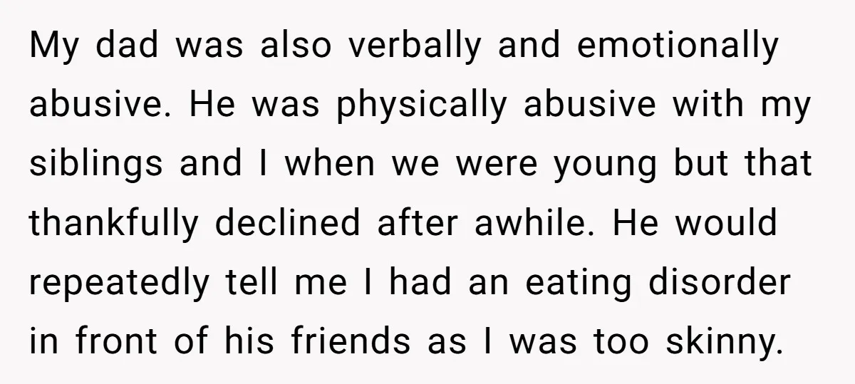My dad was also verbally and emotionally abusive. He was physically abusive with my siblings and I when we were young but that thankfully declined after awhile. He would repeatedly...
