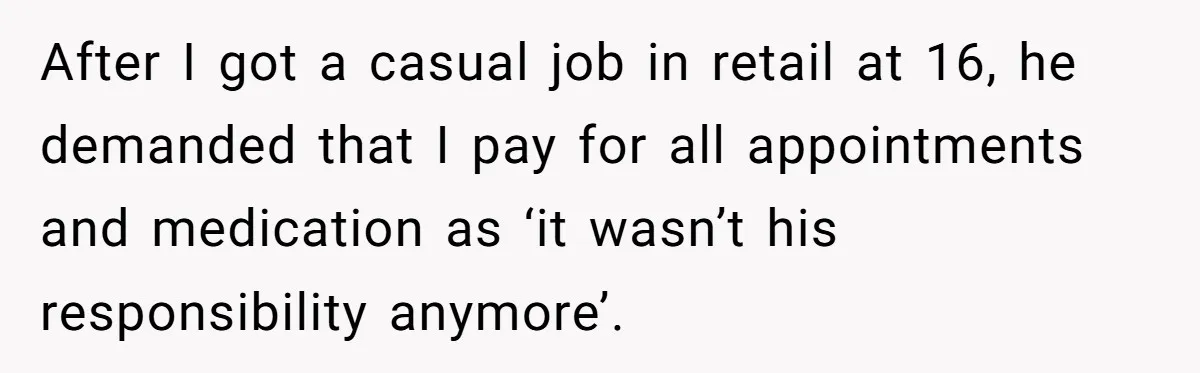 After I got a casual job in retail at 16, he demanded that I pay for all appointments and medication as ‘it wasn’t his responsibility anymore’.