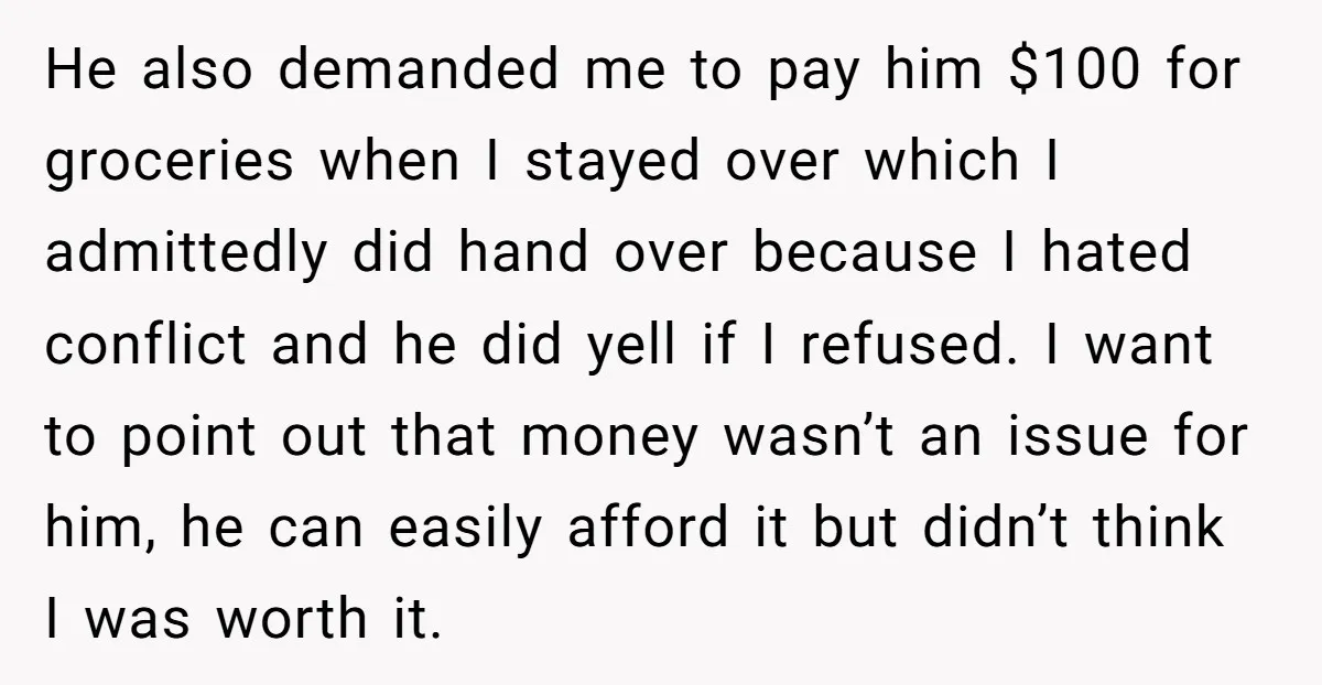 He also demanded me to pay him $100 for groceries when I stayed over which I admittedly did hand over because I hated conflict and he did yell if I...