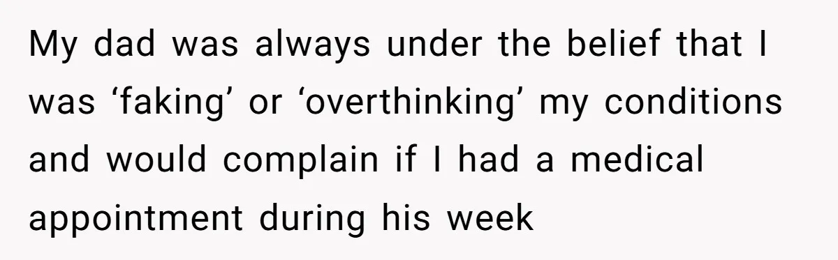 My dad was always under the belief that I was ‘faking’ or ‘overthinking’ my conditions and would complain if I had a medical appointment during his week