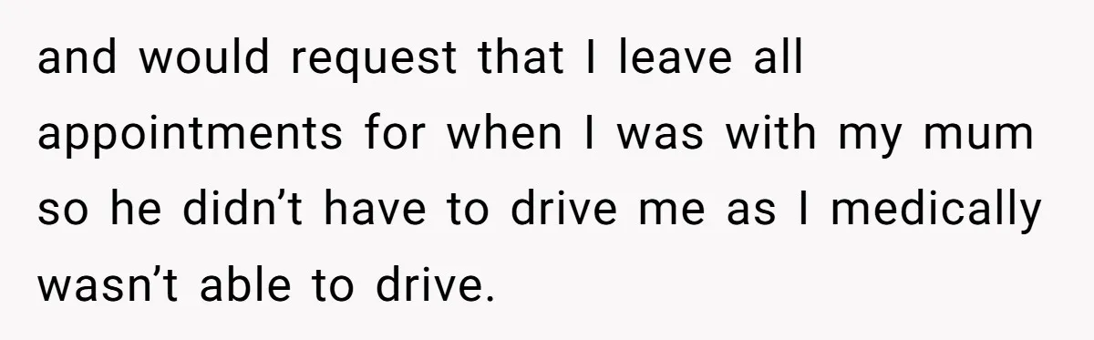 and would request that I leave all appointments for when I was with my mum so he didn’t have to drive me as I medically wasn’t able to drive.