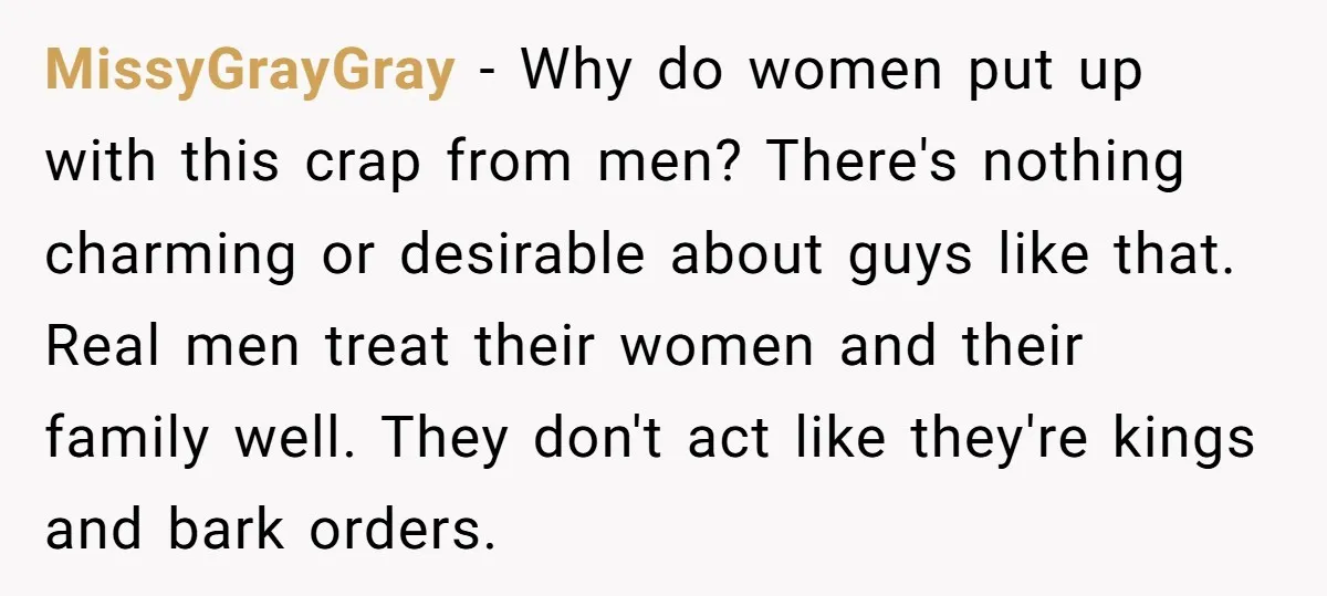 MissyGrayGray − Why do women put up with this crap from men? There's nothing charming or desirable about guys like that. Real men treat their women and their family well....