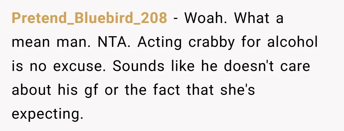 Pretend_Bluebird_208 − Woah. What a mean man. NTA. Acting crabby for alcohol is no excuse. Sounds like he doesn't care about his gf or the fact that she's expecting.