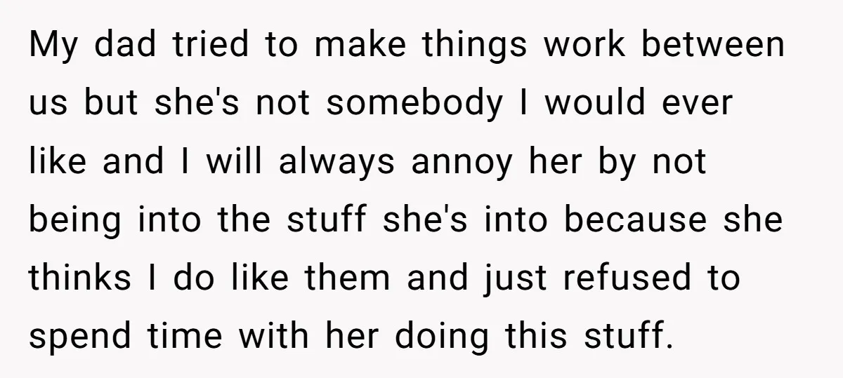 My dad tried to make things work between us but she's not somebody I would ever like and I will always annoy her by not being into the stuff she's...