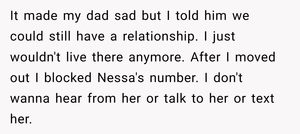 It made my dad sad but I told him we could still have a relationship. I just wouldn't live there anymore. After I moved out I blocked Nessa's number. I...