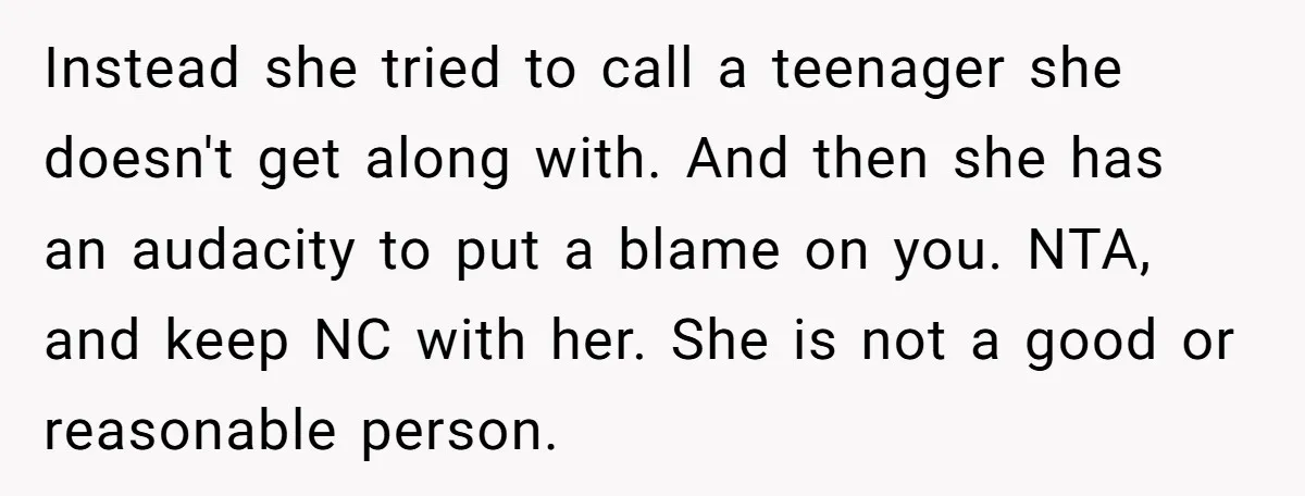 Instead she tried to call a teenager she doesn't get along with. And then she has an audacity to put a blame on you. NTA, and keep NC with her....