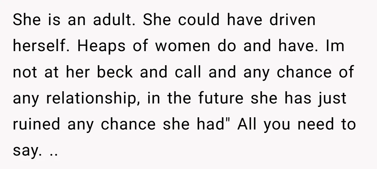 She is an adult. She could have driven herself. Heaps of women do and have. Im not at her beck and call and any chance of any relationship, in the...