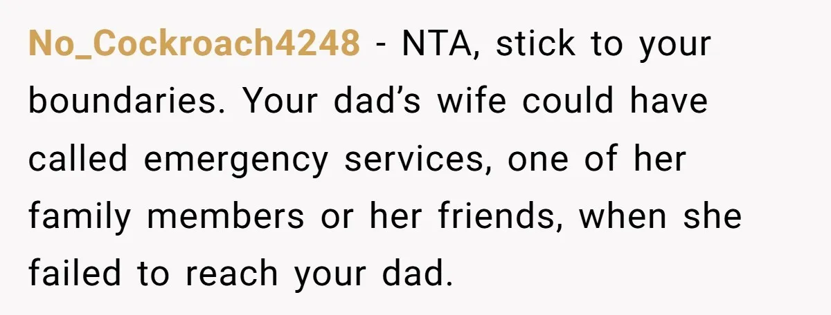 No_Cockroach4248 − NTA, stick to your boundaries. Your dad’s wife could have called emergency services, one of her family members or her friends, when she failed to reach your dad.