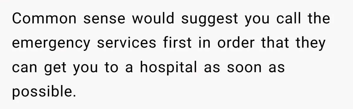 Common sense would suggest you call the emergency services first in order that they can get you to a hospital as soon as possible.