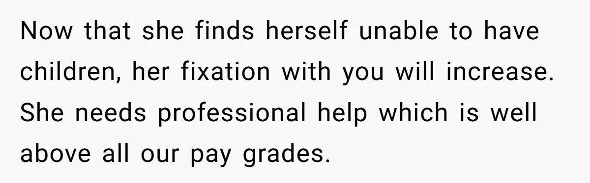 Now that she finds herself unable to have children, her fixation with you will increase. She needs professional help which is well above all our pay grades.