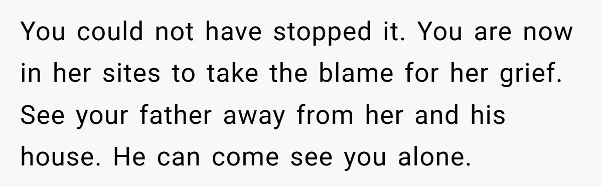 You could not have stopped it. You are now in her sites to take the blame for her grief. See your father away from her and his house. He can...