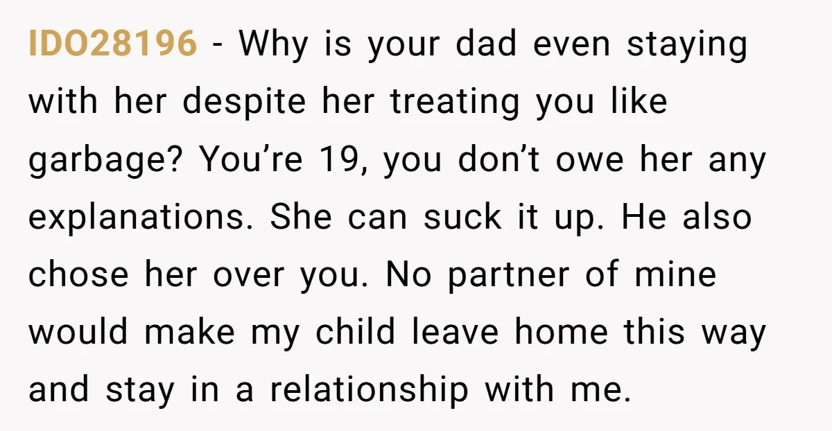 IDO28196 − Why is your dad even staying with her despite her treating you like garbage? You’re 19, you don’t owe her any explanations. She can suck it up. He...
