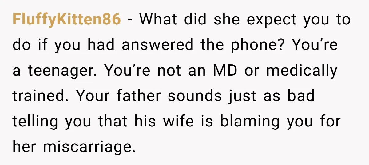 FluffyKitten86 − What did she expect you to do if you had answered the phone? You’re a teenager. You’re not an MD or medically trained. Your father sounds just as...