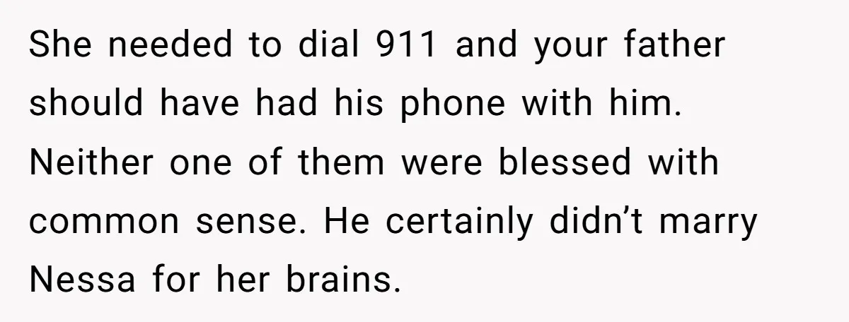 She needed to dial 911 and your father should have had his phone with him. Neither one of them were blessed with common sense. He certainly didn’t marry Nessa for...