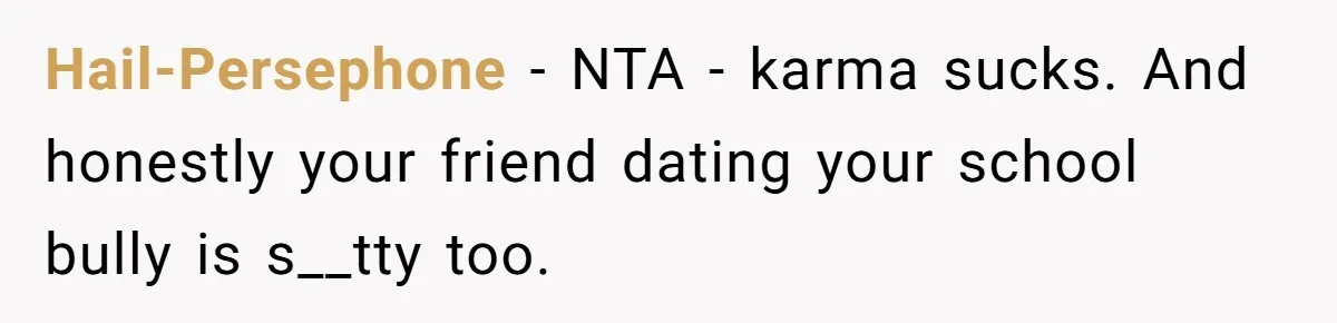 Hail-Persephone − NTA - karma sucks. And honestly your friend dating your school bully is s__tty too.