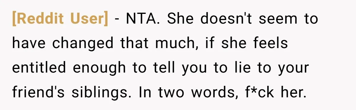 [Reddit User] − NTA. She doesn't seem to have changed that much, if she feels entitled enough to tell you to lie to your friend's siblings. In two words, f*ck...