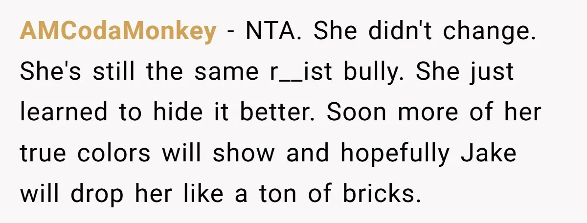 AMCodaMonkey − NTA. She didn't change. She's still the same r__ist bully. She just learned to hide it better. Soon more of her true colors will show and hopefully Jake...