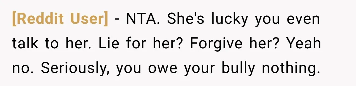 [Reddit User] − NTA. She's lucky you even talk to her. Lie for her? Forgive her? Yeah no. Seriously, you owe your bully nothing.