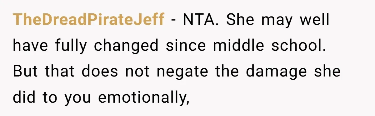 TheDreadPirateJeff − NTA. She may well have fully changed since middle school. But that does not negate the damage she did to you emotionally,