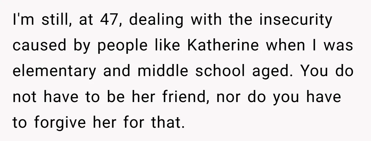 I'm still, at 47, dealing with the insecurity caused by people like Katherine when I was elementary and middle school aged. You do not have to be her friend, nor...