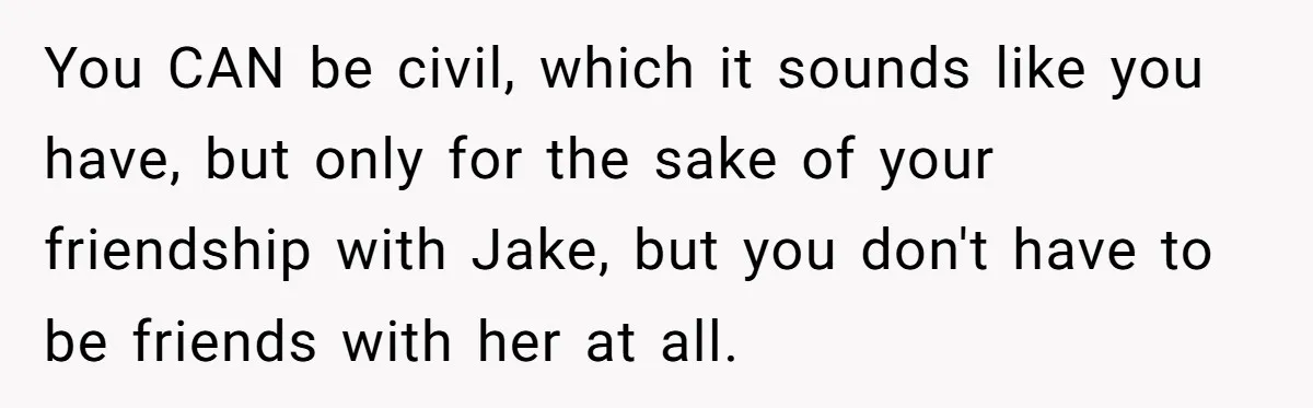 You CAN be civil, which it sounds like you have, but only for the sake of your friendship with Jake, but you don't have to be friends with her at...