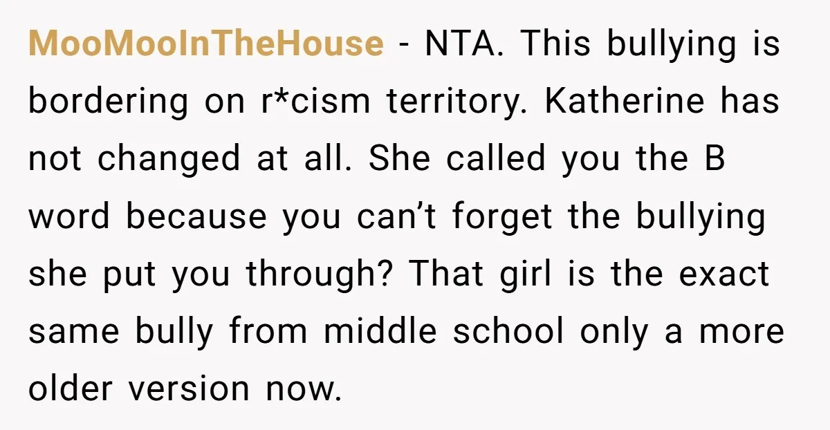 MooMooInTheHouse − NTA. This bullying is bordering on r*cism territory. Katherine has not changed at all. She called you the B word because you can’t forget the bullying she put...