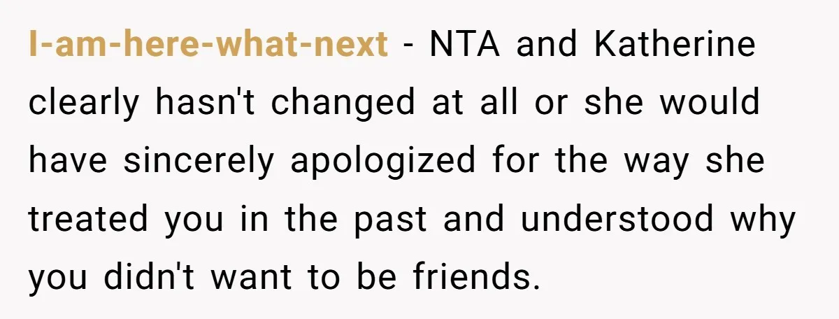 I-am-here-what-next − NTA and Katherine clearly hasn't changed at all or she would have sincerely apologized for the way she treated you in the past and understood why you didn't...
