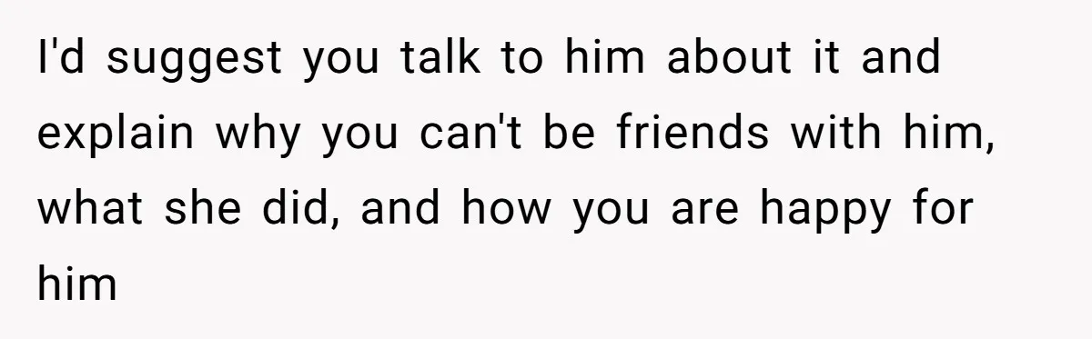 I'd suggest you talk to him about it and explain why you can't be friends with him, what she did, and how you are happy for him