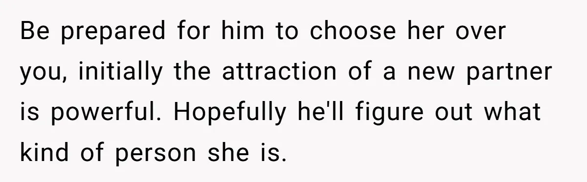 Be prepared for him to choose her over you, initially the attraction of a new partner is powerful. Hopefully he'll figure out what kind of person she is.