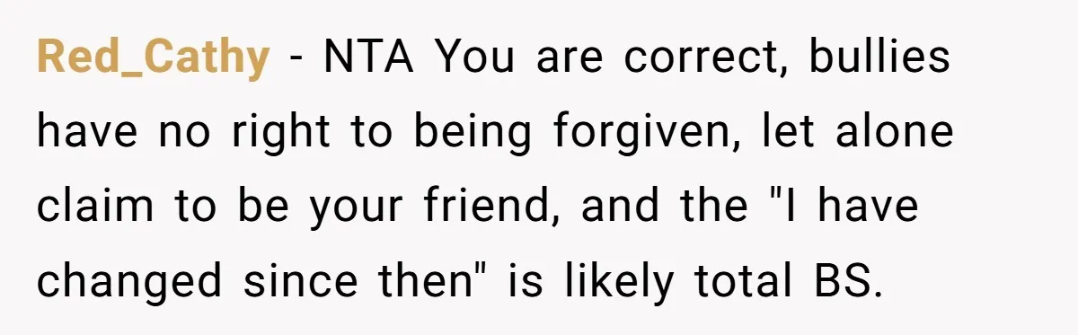 Red_Cathy − NTA You are correct, bullies have no right to being forgiven, let alone claim to be your friend, and the "I have changed since then" is likely total...