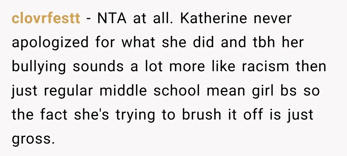 clovrfestt − NTA at all. Katherine never apologized for what she did and tbh her bullying sounds a lot more like racism then just regular middle school mean girl bs...