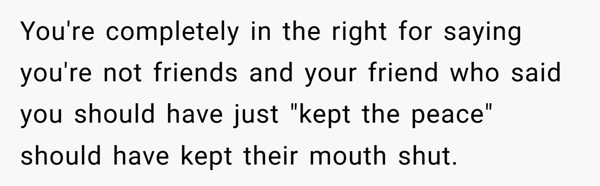 You're completely in the right for saying you're not friends and your friend who said you should have just "kept the peace" should have kept their mouth shut.