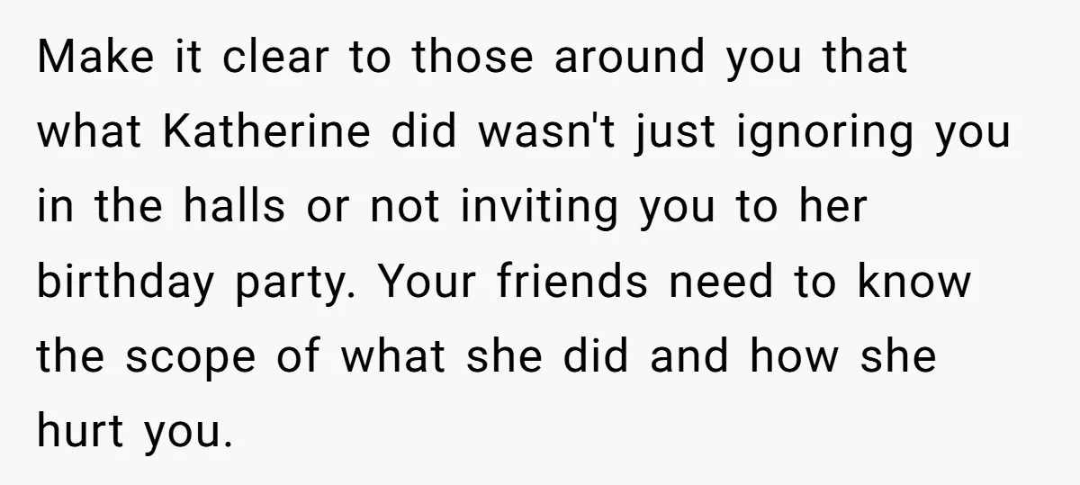 Make it clear to those around you that what Katherine did wasn't just ignoring you in the halls or not inviting you to her birthday party. Your friends need to...