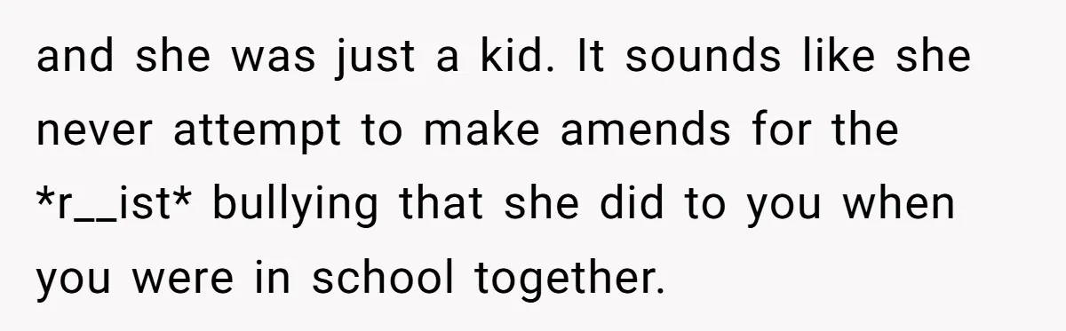and she was just a kid. It sounds like she never attempt to make amends for the *r__ist* bullying that she did to you when you were in school together.