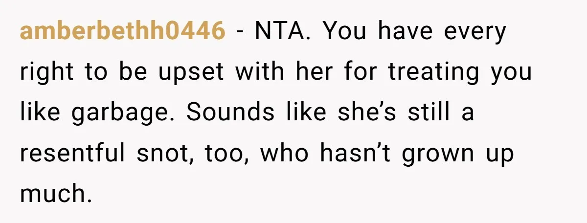 amberbethh0446 − NTA. You have every right to be upset with her for treating you like garbage. Sounds like she’s still a resentful snot, too, who hasn’t grown up much.