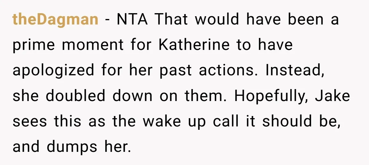 theDagman − NTA That would have been a prime moment for Katherine to have apologized for her past actions. Instead, she doubled down on them. Hopefully, Jake sees this as...