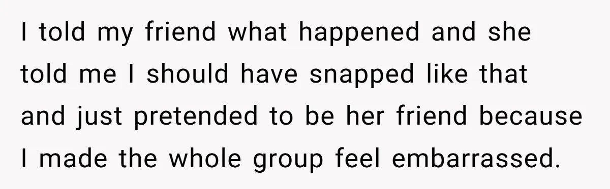 I told my friend what happened and she told me I should have snapped like that and just pretended to be her friend because I made the whole group feel...