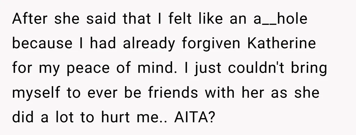 After she said that I felt like an a__hole because I had already forgiven Katherine for my peace of mind. I just couldn't bring myself to ever be friends with...