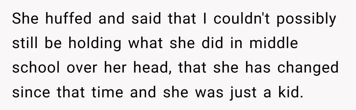 She huffed and said that I couldn't possibly still be holding what she did in middle school over her head, that she has changed since that time and she was...