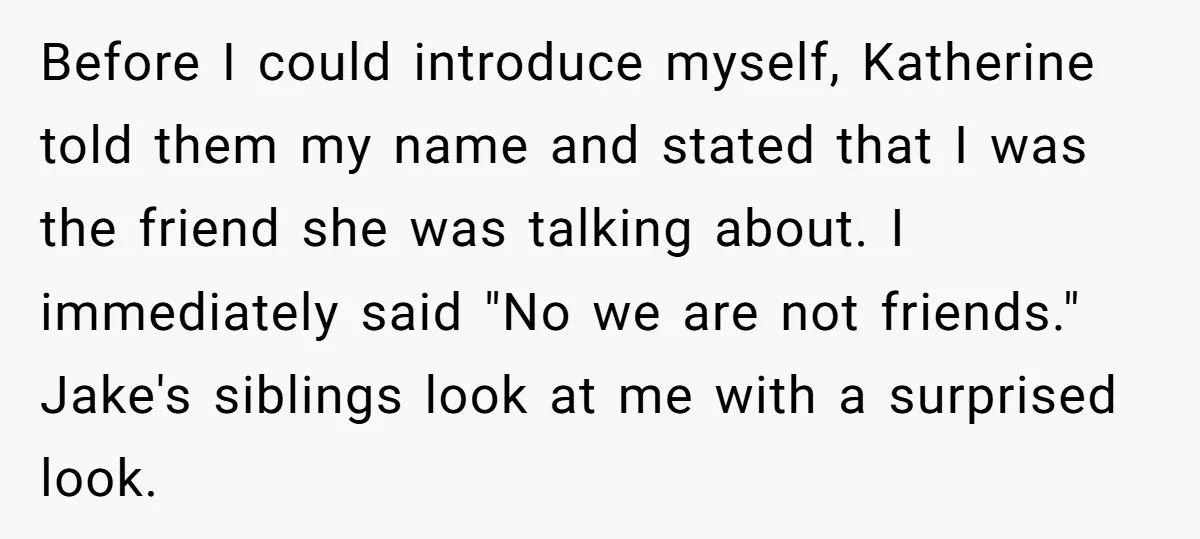 Before I could introduce myself, Katherine told them my name and stated that I was the friend she was talking about. I immediately said "No we are not friends." Jake's...