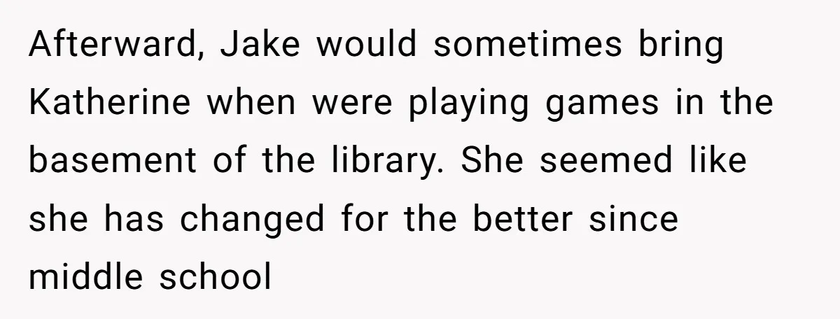Afterward, Jake would sometimes bring Katherine when were playing games in the basement of the library. She seemed like she has changed for the better since middle school