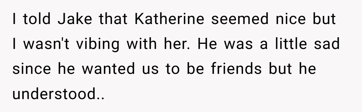 I told Jake that Katherine seemed nice but I wasn't vibing with her. He was a little sad since he wanted us to be friends but he understood..