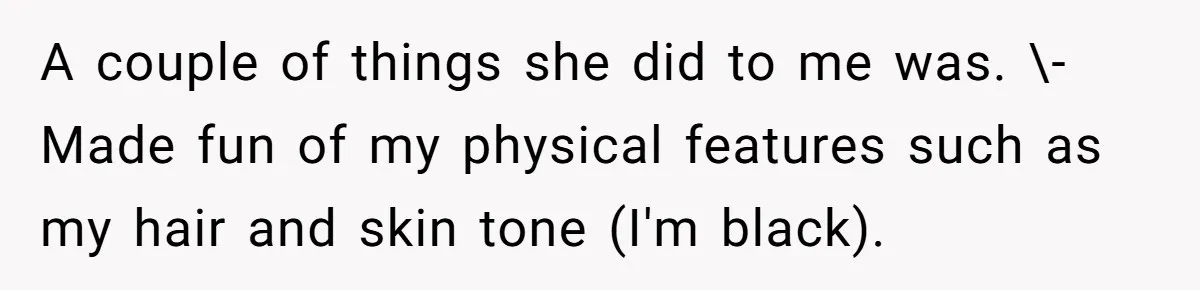 A couple of things she did to me was. \-Made fun of my physical features such as my hair and skin tone (I'm black).