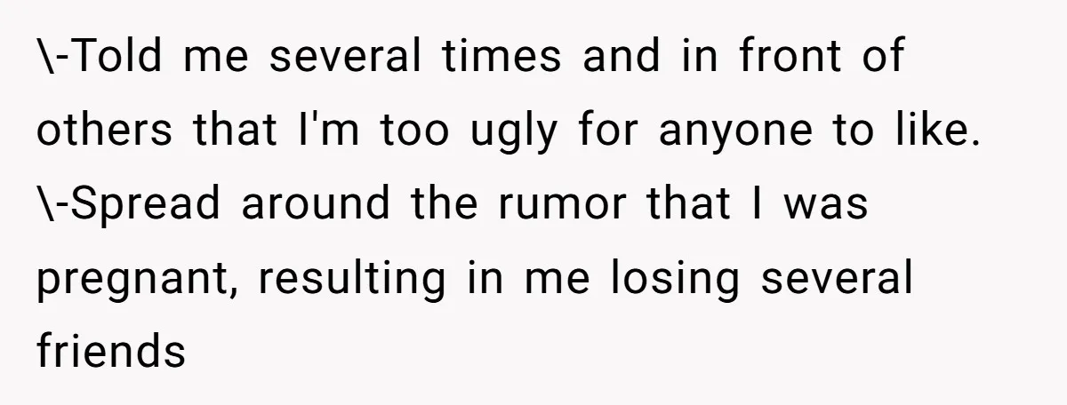 \-Told me several times and in front of others that I'm too ugly for anyone to like. \-Spread around the rumor that I was pregnant, resulting in me losing several...