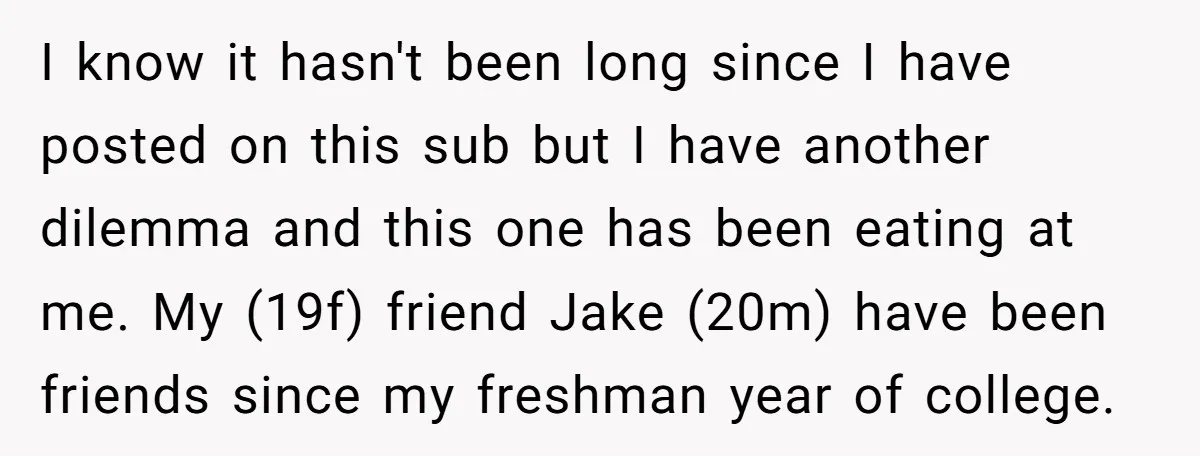 I know it hasn't been long since I have posted on this sub but I have another dilemma and this one has been eating at me. My (19f) friend Jake...